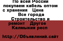 По всей России покупаем кабель оптом с хранения › Цена ­ 1 000 - Все города Строительство и ремонт » Другое   . Калмыкия респ.